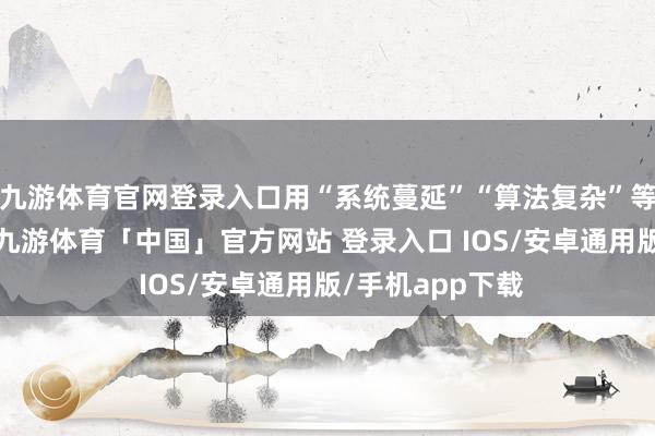 九游体育官网登录入口用“系统蔓延”“算法复杂”等话术搪塞夙昔-九游体育「中国」官方网站 登录入口 IOS/安卓通用版/手机app下载