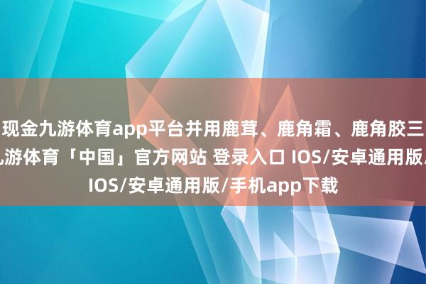 现金九游体育app平台并用鹿茸、鹿角霜、鹿角胶三种罕有药材-九游体育「中国」官方网站 登录入口 IOS/安卓通用版/手机app下载