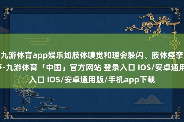 九游体育app娱乐如肢体嗅觉和理会躲闪、肢体痉挛、自主神经亢进等-九游体育「中国」官方网站 登录入口 IOS/安卓通用版/手机app下载