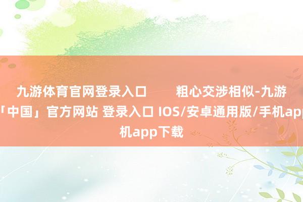 九游体育官网登录入口        粗心交涉相似-九游体育「中国」官方网站 登录入口 IOS/安卓通用版/手机app下载