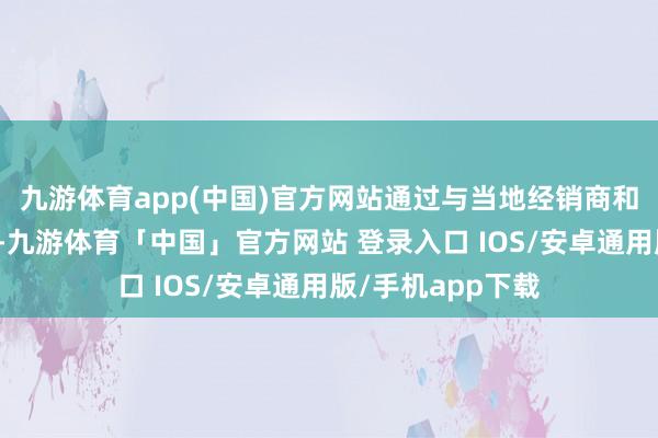 九游体育app(中国)官方网站通过与当地经销商和零卖商清雅联接-九游体育「中国」官方网站 登录入口 IOS/安卓通用版/手机app下载