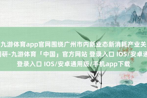 九游体育app官网围绕广州市内新业态新消耗产业关连园区及企业开展调研-九游体育「中国」官方网站 登录入口 IOS/安卓通用版/手机app下载