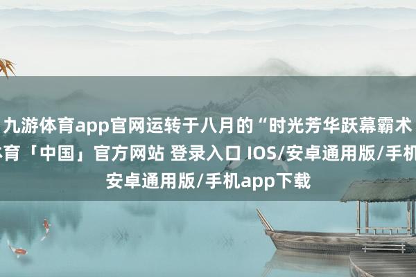 九游体育app官网运转于八月的“时光芳华跃幕霸术”-九游体育「中国」官方网站 登录入口 IOS/安卓通用版/手机app下载