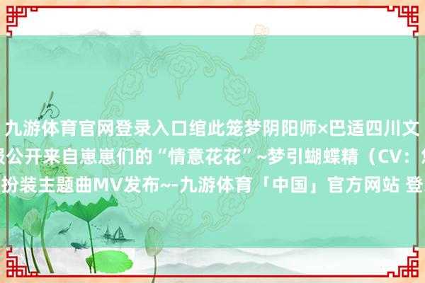 九游体育官网登录入口绾此笼梦阴阳师×巴适四川文旅联动线下主题看成谍报公开来自崽崽们的“情意花花”~梦引蝴蝶精（CV：悠木碧）献唱扮装主题曲MV发布~-九游体育「中国」官方网站 登录入口 IOS/安卓通用版/手机app下载