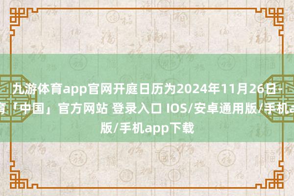 九游体育app官网开庭日历为2024年11月26日-九游体育「中国」官方网站 登录入口 IOS/安卓通用版/手机app下载