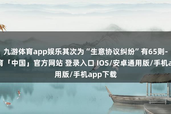 九游体育app娱乐其次为“生意协议纠纷”有65则-九游体育「中国」官方网站 登录入口 IOS/安卓通用版/手机app下载