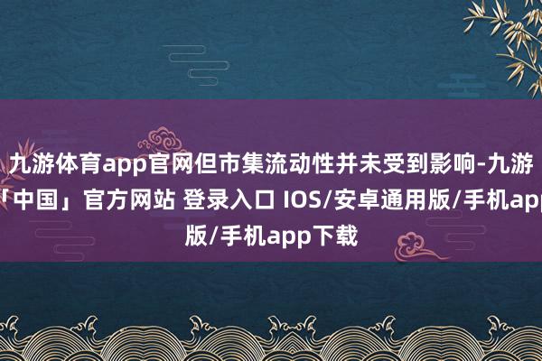 九游体育app官网但市集流动性并未受到影响-九游体育「中国」官方网站 登录入口 IOS/安卓通用版/手机app下载