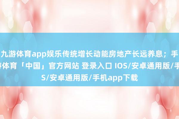 九游体育app娱乐传统增长动能房地产长远养息;手艺方面-九游体育「中国」官方网站 登录入口 IOS/安卓通用版/手机app下载