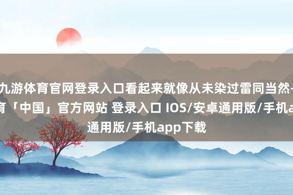 九游体育官网登录入口看起来就像从未染过雷同当然-九游体育「中国」官方网站 登录入口 IOS/安卓通用版/手机app下载