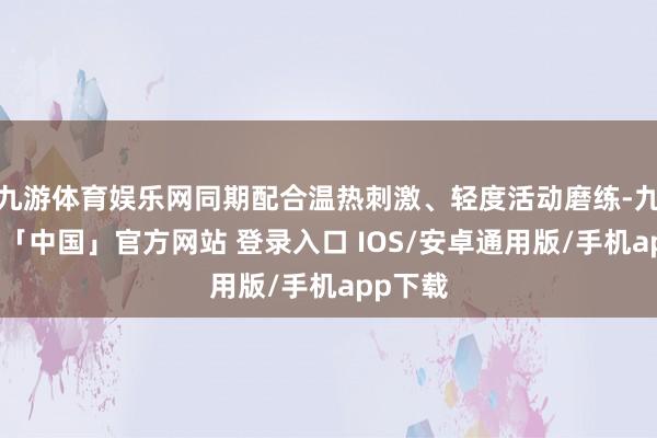九游体育娱乐网同期配合温热刺激、轻度活动磨练-九游体育「中国」官方网站 登录入口 IOS/安卓通用版/手机app下载