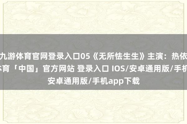 九游体育官网登录入口05《无所怯生生》主演：热依扎-九游体育「中国」官方网站 登录入口 IOS/安卓通用版/手机app下载