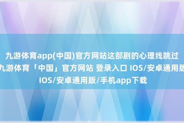 九游体育app(中国)官方网站这部剧的心理线跳过了冗长的铺垫-九游体育「中国」官方网站 登录入口 IOS/安卓通用版/手机app下载