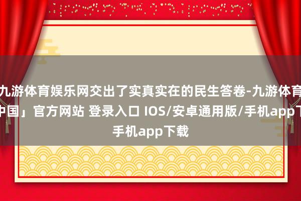 九游体育娱乐网交出了实真实在的民生答卷-九游体育「中国」官方网站 登录入口 IOS/安卓通用版/手机app下载