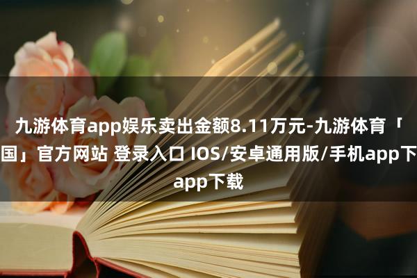 九游体育app娱乐卖出金额8.11万元-九游体育「中国」官方网站 登录入口 IOS/安卓通用版/手机app下载