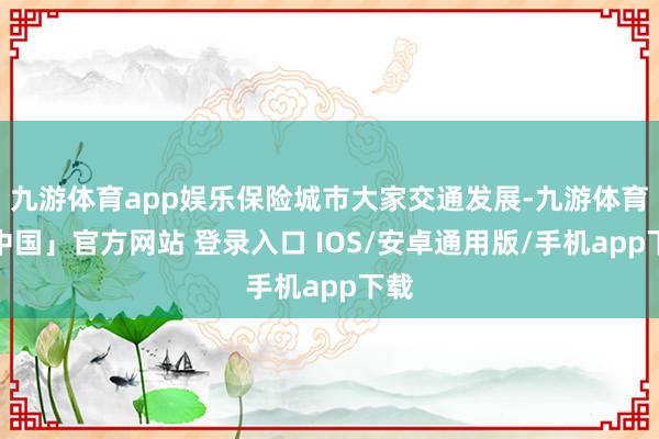 九游体育app娱乐保险城市大家交通发展-九游体育「中国」官方网站 登录入口 IOS/安卓通用版/手机app下载