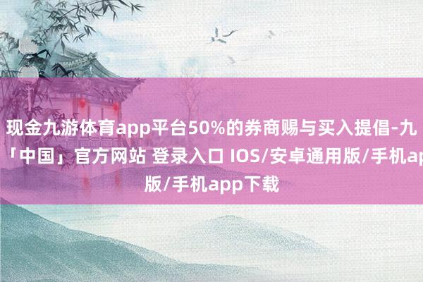 现金九游体育app平台50%的券商赐与买入提倡-九游体育「中国」官方网站 登录入口 IOS/安卓通用版/手机app下载