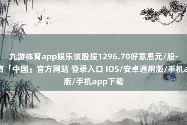 九游体育app娱乐该股报1296.70好意思元/股-九游体育「中国」官方网站 登录入口 IOS/安卓通用版/手机app下载