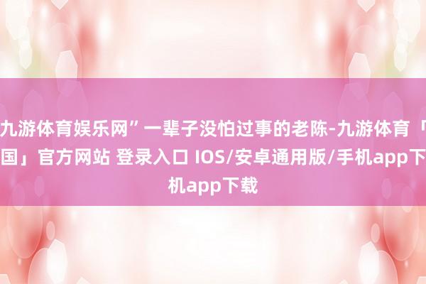 九游体育娱乐网”一辈子没怕过事的老陈-九游体育「中国」官方网站 登录入口 IOS/安卓通用版/手机app下载