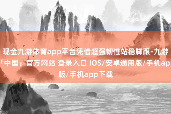 现金九游体育app平台凭借超强韧性站稳脚跟-九游体育「中国」官方网站 登录入口 IOS/安卓通用版/手机app下载