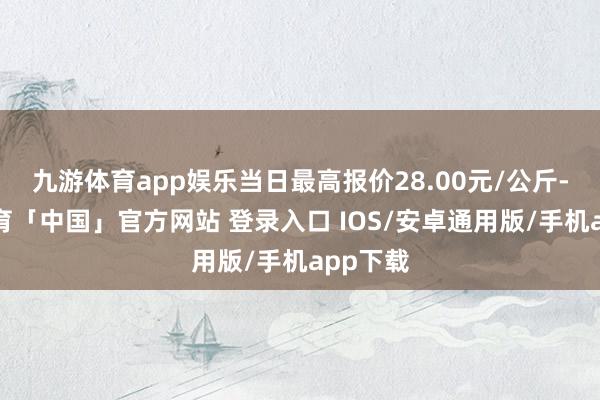 九游体育app娱乐当日最高报价28.00元/公斤-九游体育「中国」官方网站 登录入口 IOS/安卓通用版/手机app下载