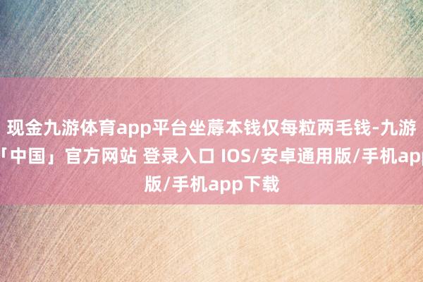 现金九游体育app平台坐蓐本钱仅每粒两毛钱-九游体育「中国」官方网站 登录入口 IOS/安卓通用版/手机app下载