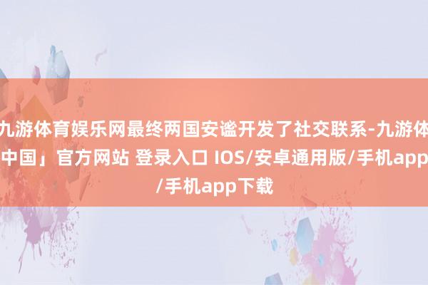 九游体育娱乐网最终两国安谧开发了社交联系-九游体育「中国」官方网站 登录入口 IOS/安卓通用版/手机app下载