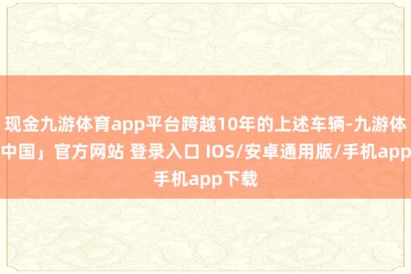 现金九游体育app平台跨越10年的上述车辆-九游体育「中国」官方网站 登录入口 IOS/安卓通用版/手机app下载