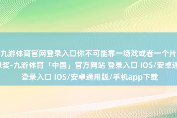 九游体育官网登录入口你不可能靠一场戏或者一个片断就获得奥斯卡金像奖-九游体育「中国」官方网站 登录入口 IOS/安卓通用版/手机app下载