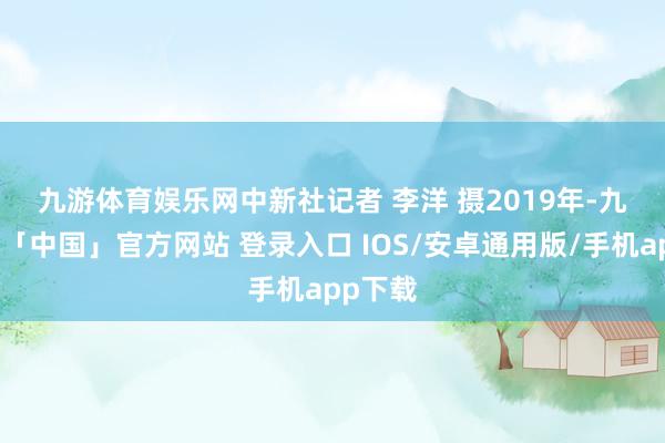 九游体育娱乐网　中新社记者 李洋 摄　　2019年-九游体育「中国」官方网站 登录入口 IOS/安卓通用版/手机app下载