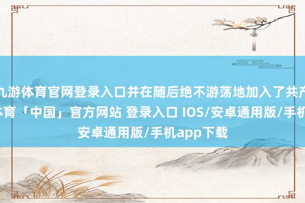 九游体育官网登录入口并在随后绝不游荡地加入了共产党-九游体育「中国」官方网站 登录入口 IOS/安卓通用版/手机app下载