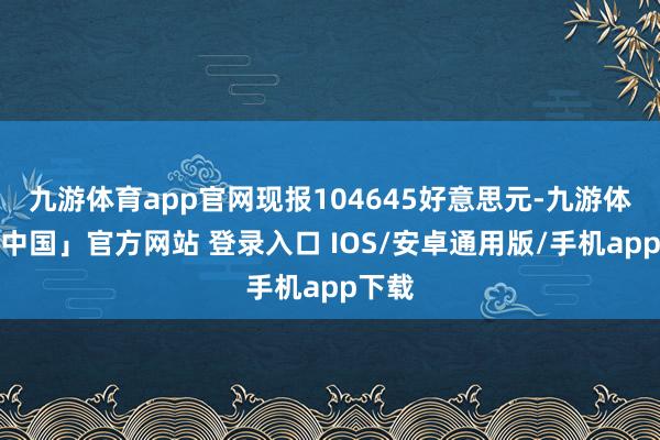 九游体育app官网现报104645好意思元-九游体育「中国」官方网站 登录入口 IOS/安卓通用版/手机app下载
