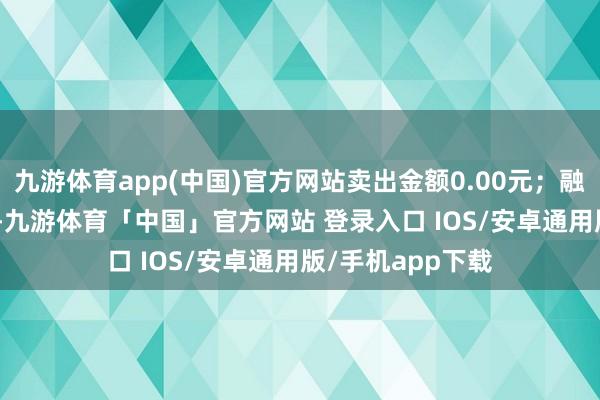 九游体育app(中国)官方网站卖出金额0.00元；融券余额52.06万-九游体育「中国」官方网站 登录入口 IOS/安卓通用版/手机app下载