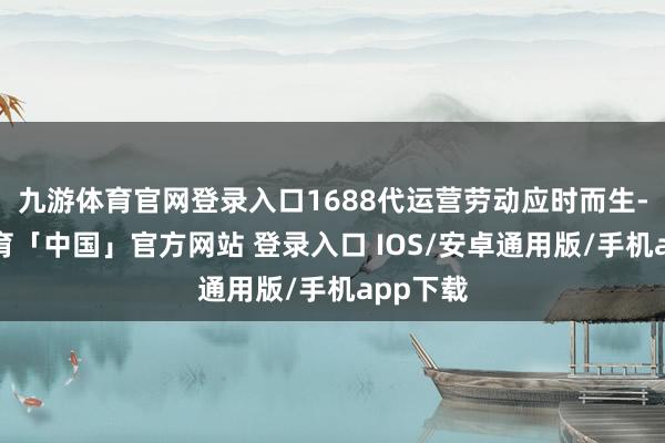 九游体育官网登录入口1688代运营劳动应时而生-九游体育「中国」官方网站 登录入口 IOS/安卓通用版/手机app下载