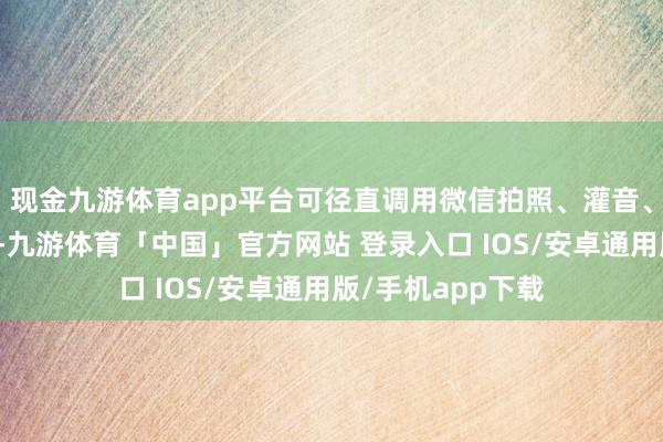 现金九游体育app平台可径直调用微信拍照、灌音、身份认证等功能-九游体育「中国」官方网站 登录入口 IOS/安卓通用版/手机app下载
