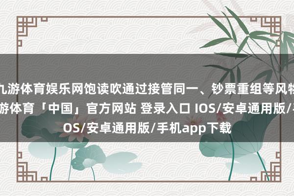 九游体育娱乐网饱读吹通过接管同一、钞票重组等风物加以处置-九游体育「中国」官方网站 登录入口 IOS/安卓通用版/手机app下载