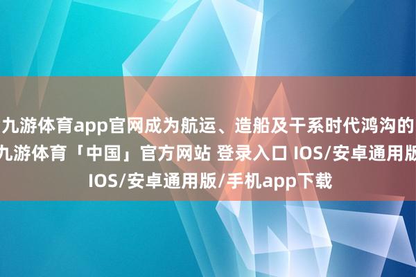 九游体育app官网成为航运、造船及干系时代鸿沟的热切疏通平台-九游体育「中国」官方网站 登录入口 IOS/安卓通用版/手机app下载