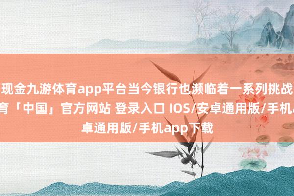现金九游体育app平台当今银行也濒临着一系列挑战-九游体育「中国」官方网站 登录入口 IOS/安卓通用版/手机app下载