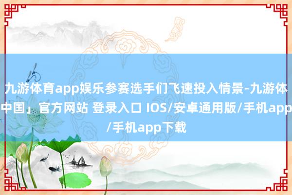 九游体育app娱乐参赛选手们飞速投入情景-九游体育「中国」官方网站 登录入口 IOS/安卓通用版/手机app下载
