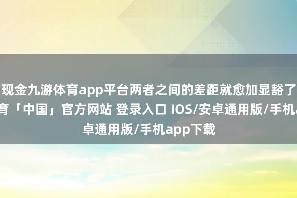 现金九游体育app平台两者之间的差距就愈加显豁了-九游体育「中国」官方网站 登录入口 IOS/安卓通用版/手机app下载