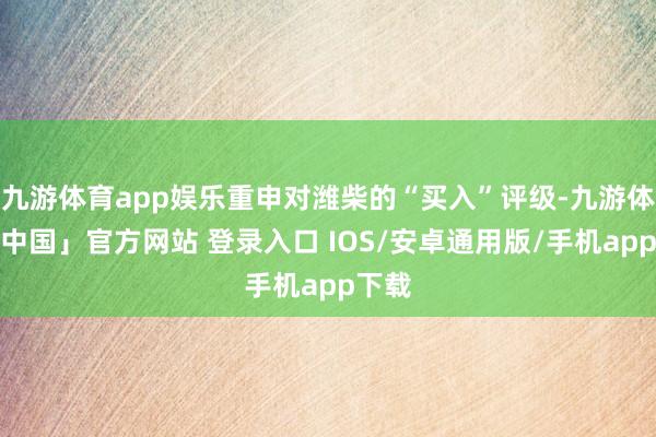 九游体育app娱乐重申对潍柴的“买入”评级-九游体育「中国」官方网站 登录入口 IOS/安卓通用版/手机app下载