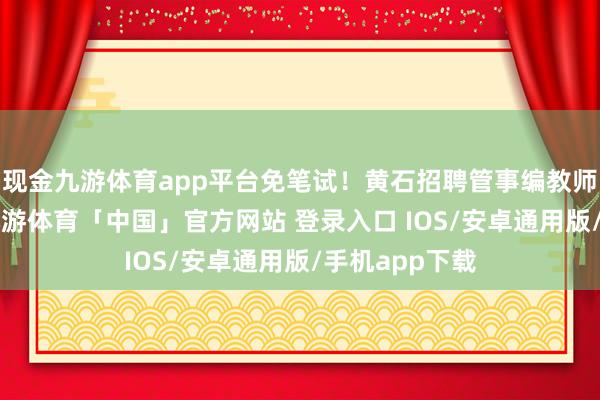 现金九游体育app平台免笔试！黄石招聘管事编教师8东说念主-九游体育「中国」官方网站 登录入口 IOS/安卓通用版/手机app下载