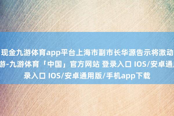 现金九游体育app平台上海市副市长华源告示将激动上海住户赴台团队游-九游体育「中国」官方网站 登录入口 IOS/安卓通用版/手机app下载