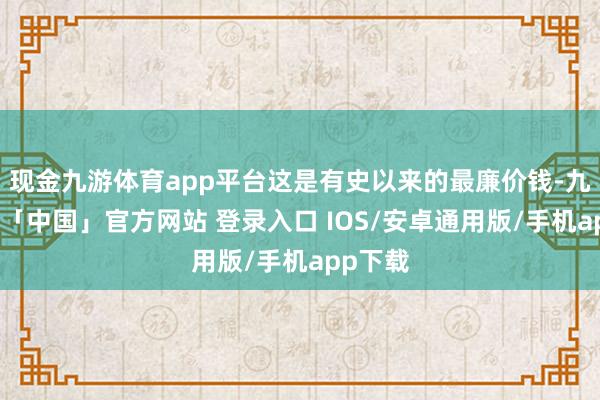 现金九游体育app平台这是有史以来的最廉价钱-九游体育「中国」官方网站 登录入口 IOS/安卓通用版/手机app下载