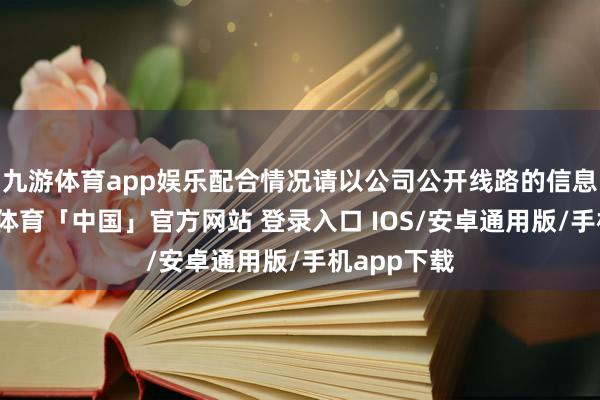 九游体育app娱乐配合情况请以公司公开线路的信息为准-九游体育「中国」官方网站 登录入口 IOS/安卓通用版/手机app下载