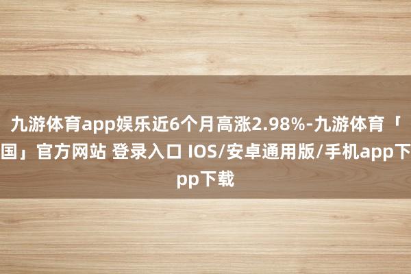 九游体育app娱乐近6个月高涨2.98%-九游体育「中国」官方网站 登录入口 IOS/安卓通用版/手机app下载