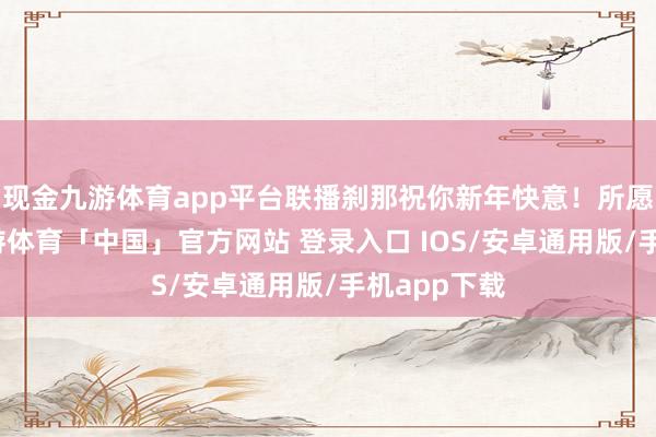 现金九游体育app平台联播刹那祝你新年快意！所愿皆所成-九游体育「中国」官方网站 登录入口 IOS/安卓通用版/手机app下载
