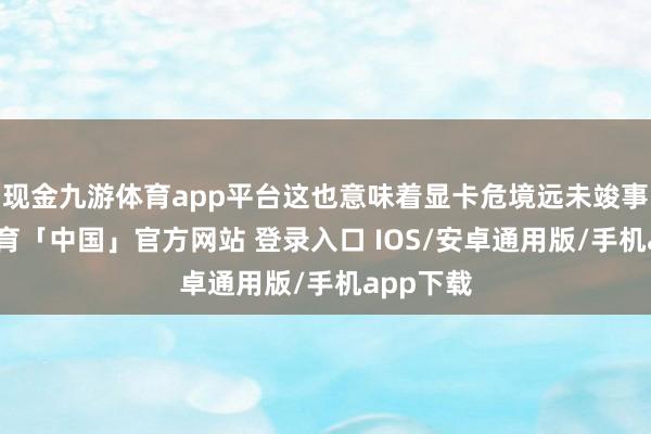 现金九游体育app平台这也意味着显卡危境远未竣事-九游体育「中国」官方网站 登录入口 IOS/安卓通用版/手机app下载