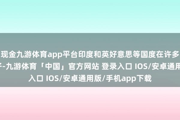 现金九游体育app平台印度和英好意思等国度在许多事情上穿一条裤子-九游体育「中国」官方网站 登录入口 IOS/安卓通用版/手机app下载