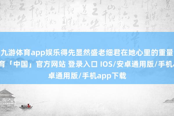 九游体育app娱乐得先显然盛老细君在她心里的重量-九游体育「中国」官方网站 登录入口 IOS/安卓通用版/手机app下载