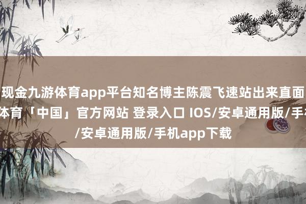 现金九游体育app平台知名博主陈震飞速站出来直面问题-九游体育「中国」官方网站 登录入口 IOS/安卓通用版/手机app下载
